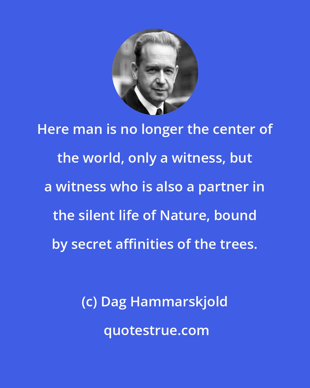 Dag Hammarskjold: Here man is no longer the center of the world, only a witness, but a witness who is also a partner in the silent life of Nature, bound by secret affinities of the trees.