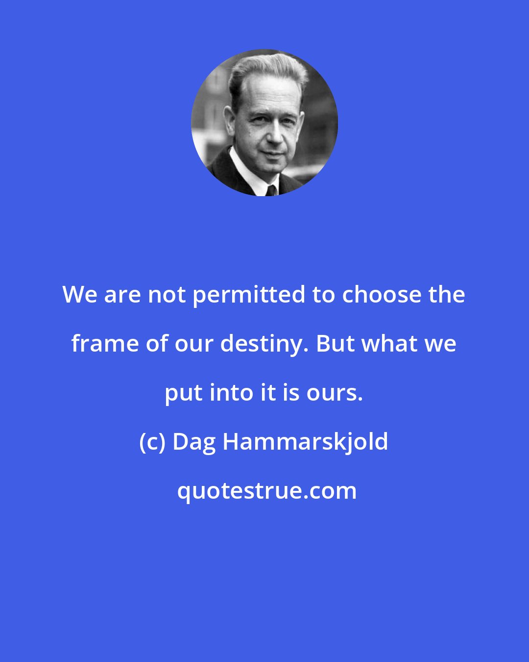 Dag Hammarskjold: We are not permitted to choose the frame of our destiny. But what we put into it is ours.