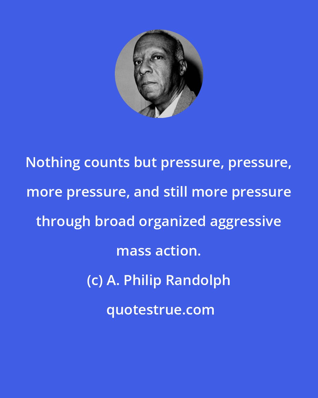 A. Philip Randolph: Nothing counts but pressure, pressure, more pressure, and still more pressure through broad organized aggressive mass action.