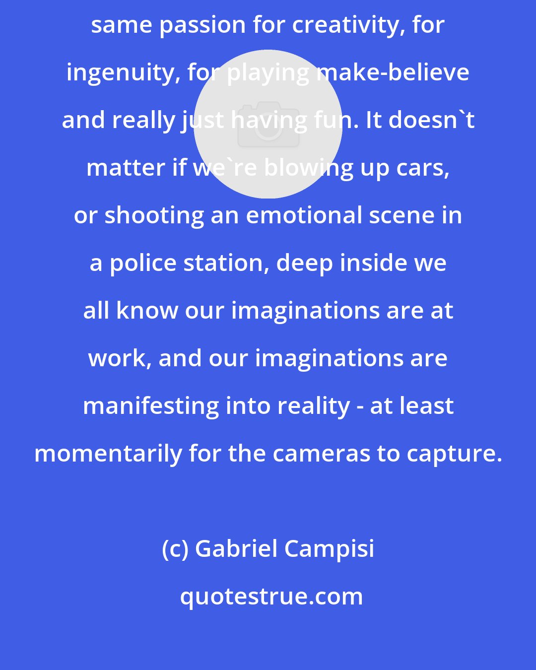 Gabriel Campisi: Most of the people I've been fortunate enough to work with all share the same passion for creativity, for ingenuity, for playing make-believe and really just having fun. It doesn't matter if we're blowing up cars, or shooting an emotional scene in a police station, deep inside we all know our imaginations are at work, and our imaginations are manifesting into reality - at least momentarily for the cameras to capture.