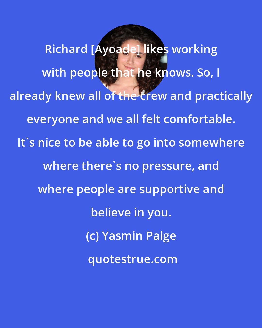 Yasmin Paige: Richard [Ayoade] likes working with people that he knows. So, I already knew all of the crew and practically everyone and we all felt comfortable. It's nice to be able to go into somewhere where there's no pressure, and where people are supportive and believe in you.