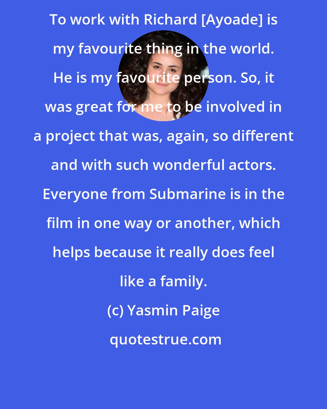 Yasmin Paige: To work with Richard [Ayoade] is my favourite thing in the world. He is my favourite person. So, it was great for me to be involved in a project that was, again, so different and with such wonderful actors. Everyone from Submarine is in the film in one way or another, which helps because it really does feel like a family.