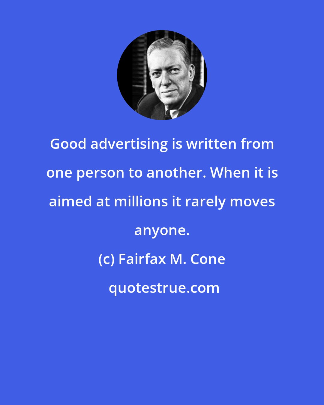Fairfax M. Cone: Good advertising is written from one person to another. When it is aimed at millions it rarely moves anyone.