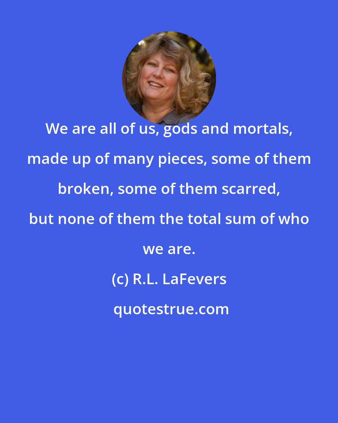 R.L. LaFevers: We are all of us, gods and mortals, made up of many pieces, some of them broken, some of them scarred, but none of them the total sum of who we are.