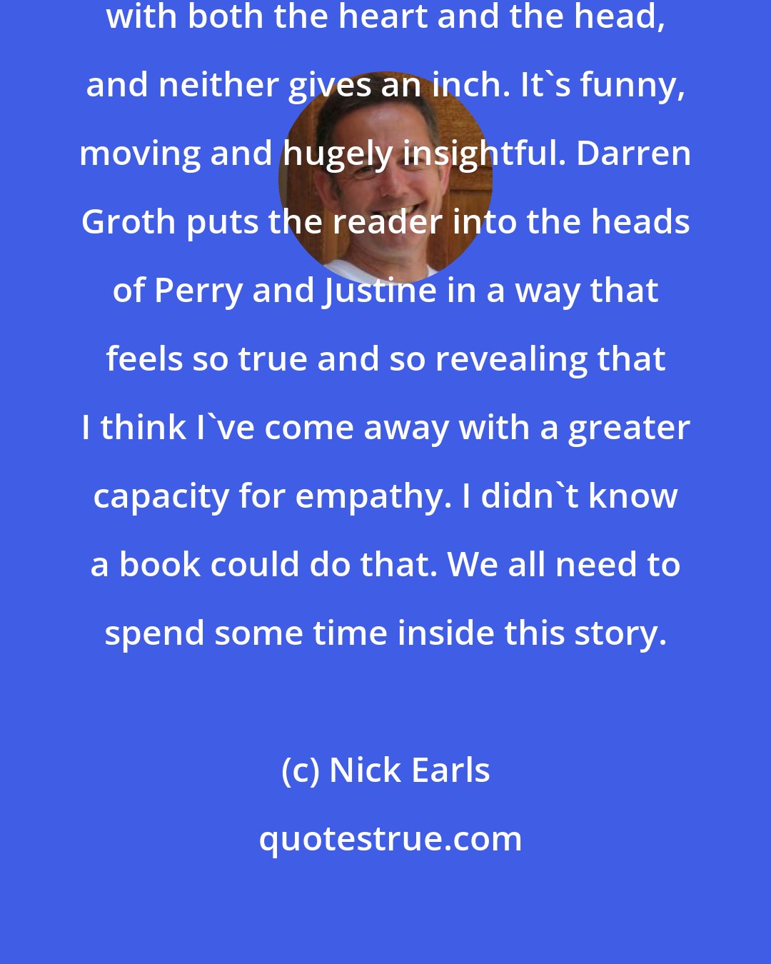 Nick Earls: Are You Seeing Me? is written powerfully with both the heart and the head, and neither gives an inch. It's funny, moving and hugely insightful. Darren Groth puts the reader into the heads of Perry and Justine in a way that feels so true and so revealing that I think I've come away with a greater capacity for empathy. I didn't know a book could do that. We all need to spend some time inside this story.