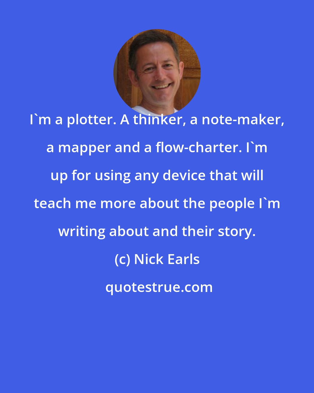 Nick Earls: I'm a plotter. A thinker, a note-maker, a mapper and a flow-charter. I'm up for using any device that will teach me more about the people I'm writing about and their story.