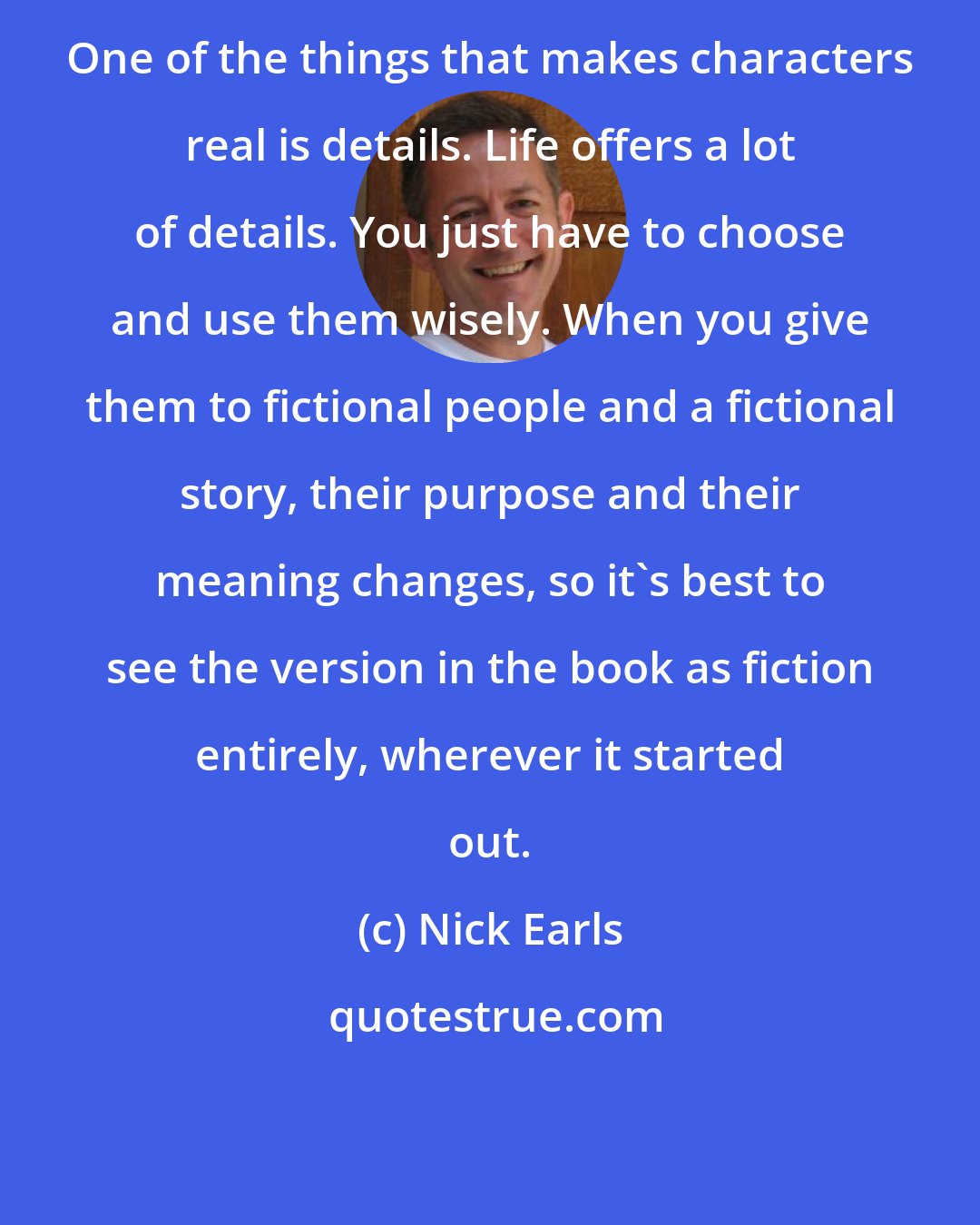Nick Earls: One of the things that makes characters real is details. Life offers a lot of details. You just have to choose and use them wisely. When you give them to fictional people and a fictional story, their purpose and their meaning changes, so it's best to see the version in the book as fiction entirely, wherever it started out.