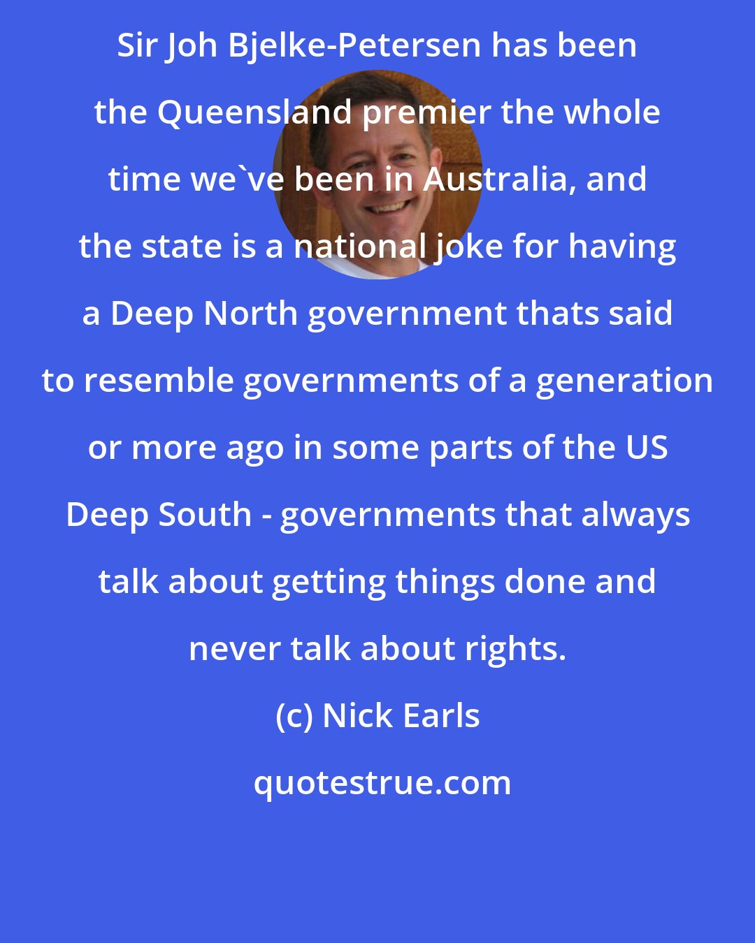 Nick Earls: Sir Joh Bjelke-Petersen has been the Queensland premier the whole time we've been in Australia, and the state is a national joke for having a Deep North government thats said to resemble governments of a generation or more ago in some parts of the US Deep South - governments that always talk about getting things done and never talk about rights.