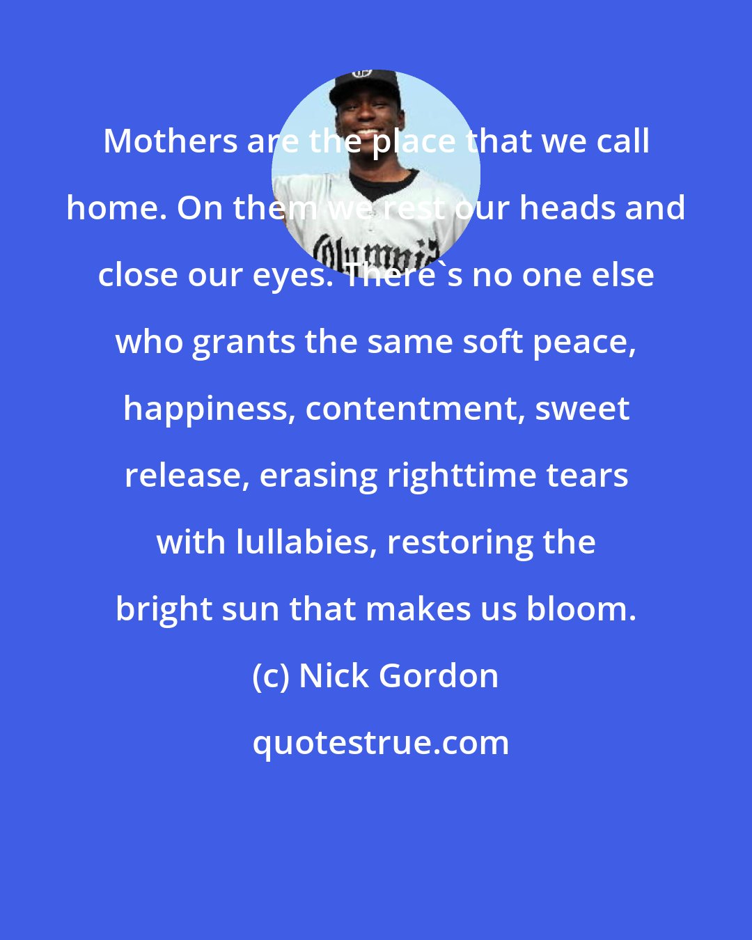 Nick Gordon: Mothers are the place that we call home. On them we rest our heads and close our eyes. There's no one else who grants the same soft peace, happiness, contentment, sweet release, erasing righttime tears with lullabies, restoring the bright sun that makes us bloom.