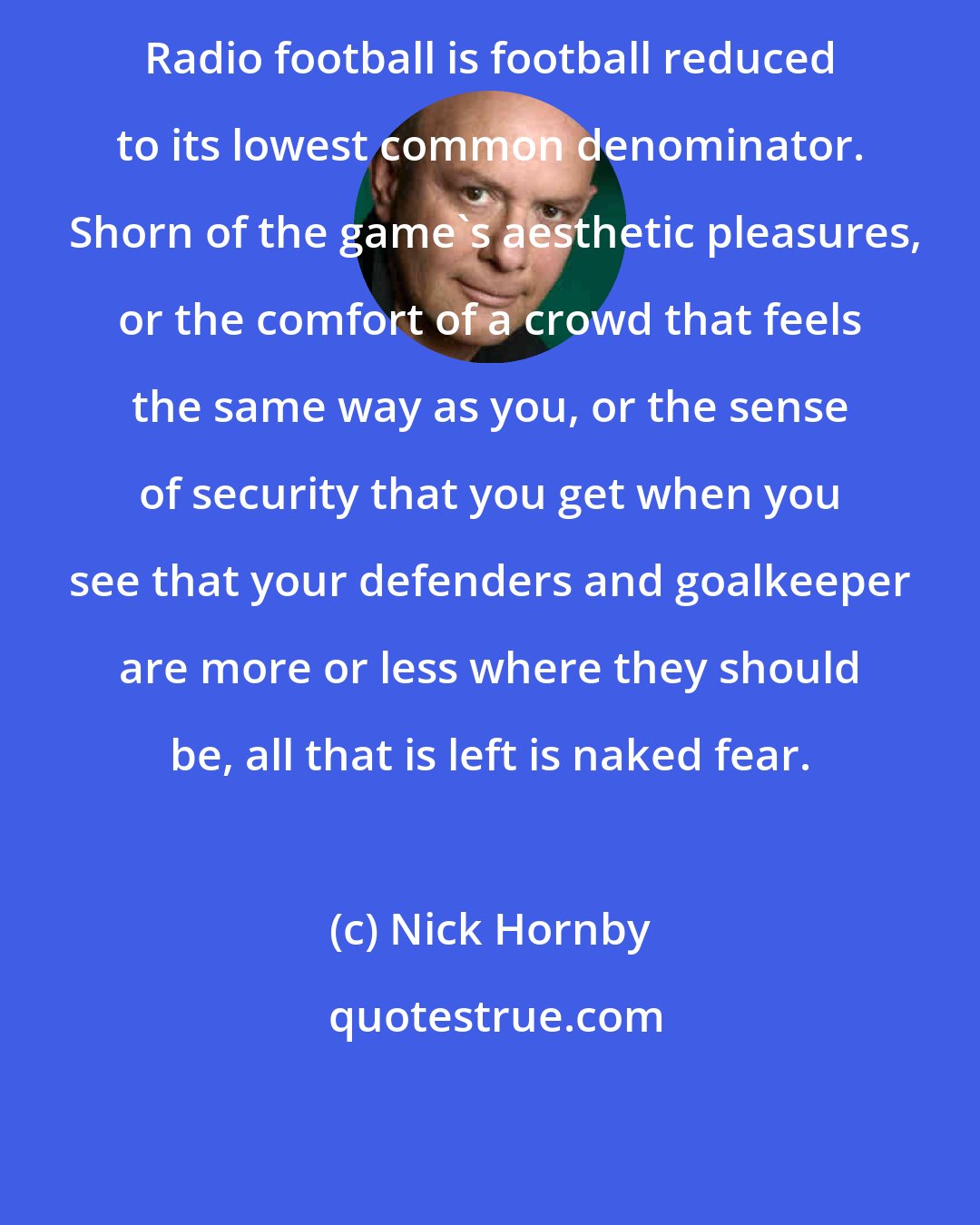 Nick Hornby: Radio football is football reduced to its lowest common denominator.  Shorn of the game's aesthetic pleasures, or the comfort of a crowd that feels the same way as you, or the sense of security that you get when you see that your defenders and goalkeeper are more or less where they should be, all that is left is naked fear.