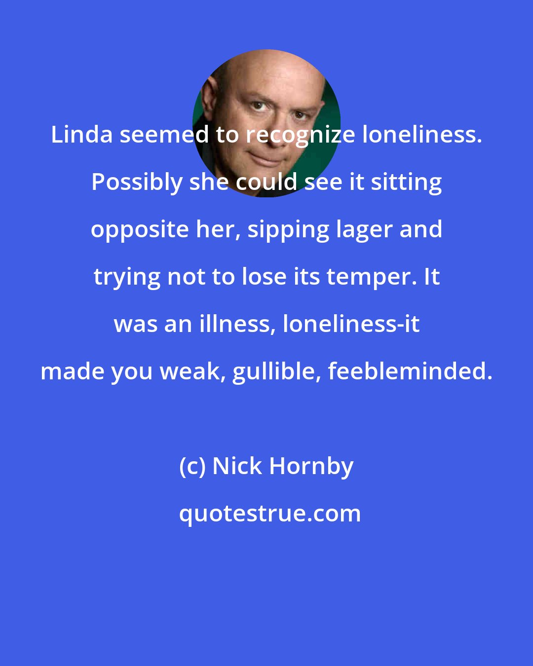 Nick Hornby: Linda seemed to recognize loneliness. Possibly she could see it sitting opposite her, sipping lager and trying not to lose its temper. It was an illness, loneliness-it made you weak, gullible, feebleminded.