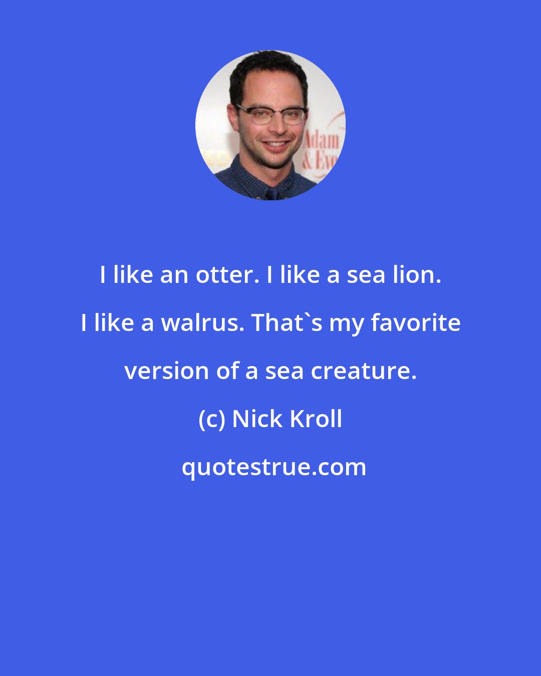 Nick Kroll: I like an otter. I like a sea lion. I like a walrus. That's my favorite version of a sea creature.
