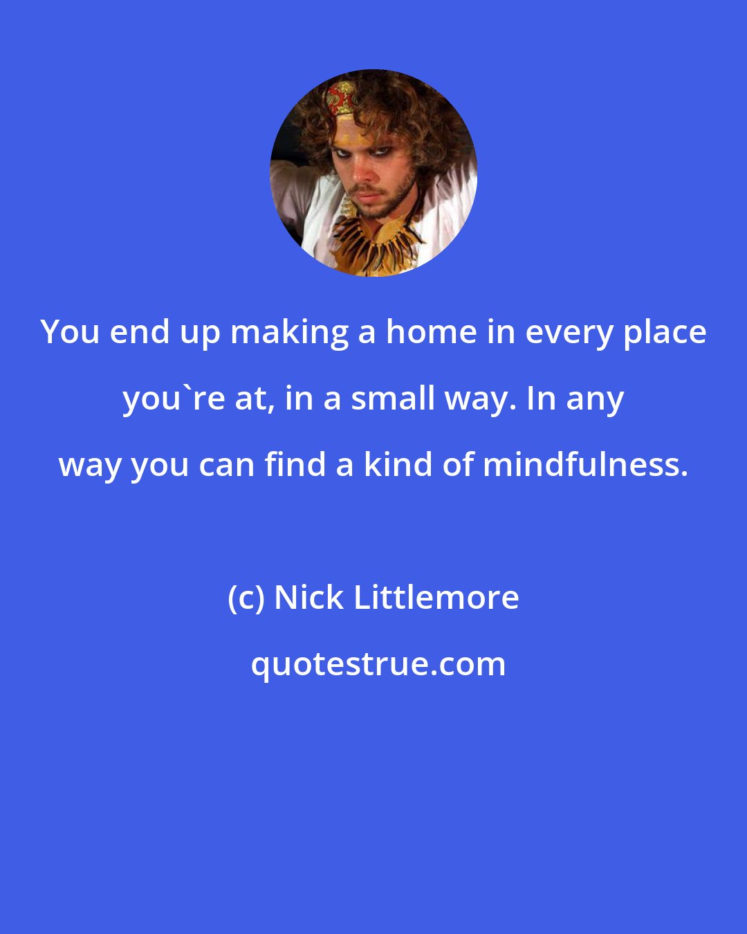 Nick Littlemore: You end up making a home in every place you're at, in a small way. In any way you can find a kind of mindfulness.
