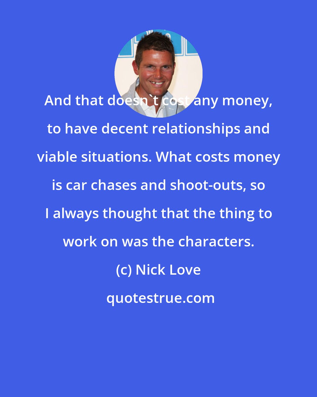 Nick Love: And that doesn't cost any money, to have decent relationships and viable situations. What costs money is car chases and shoot-outs, so I always thought that the thing to work on was the characters.