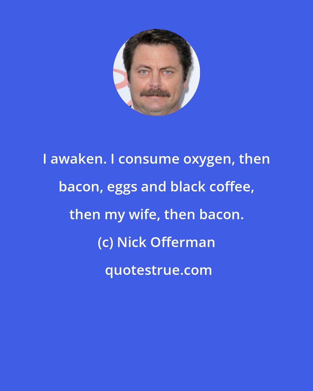 Nick Offerman: I awaken. I consume oxygen, then bacon, eggs and black coffee, then my wife, then bacon.