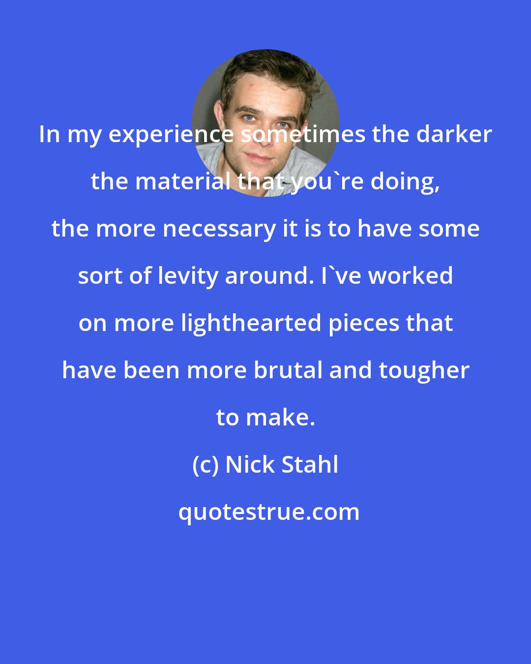 Nick Stahl: In my experience sometimes the darker the material that you're doing, the more necessary it is to have some sort of levity around. I've worked on more lighthearted pieces that have been more brutal and tougher to make.