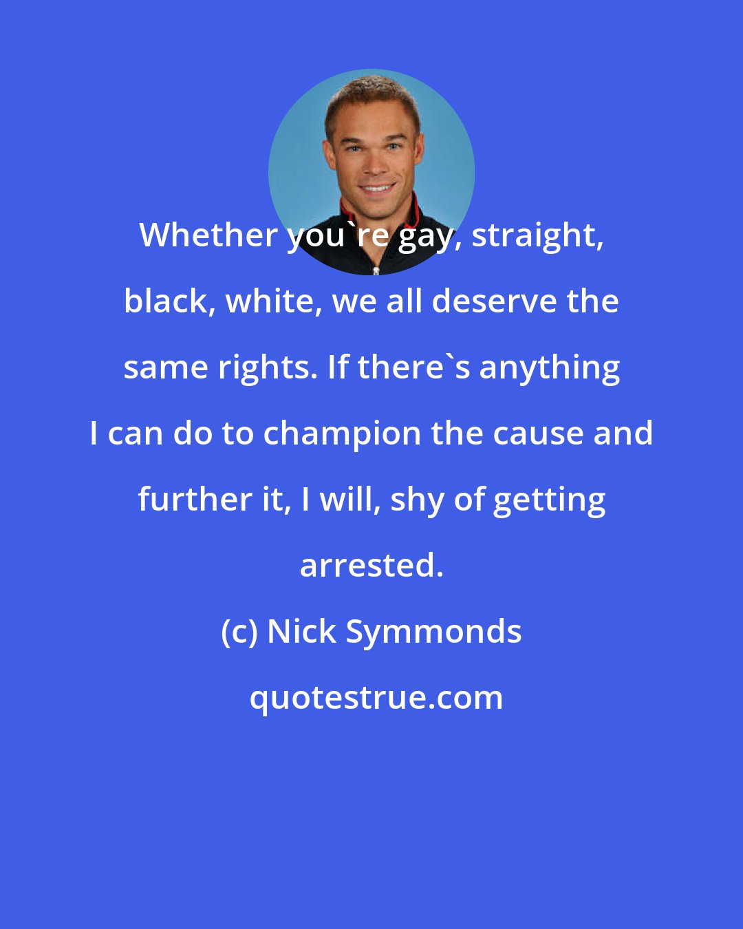 Nick Symmonds: Whether you're gay, straight, black, white, we all deserve the same rights. If there's anything I can do to champion the cause and further it, I will, shy of getting arrested.