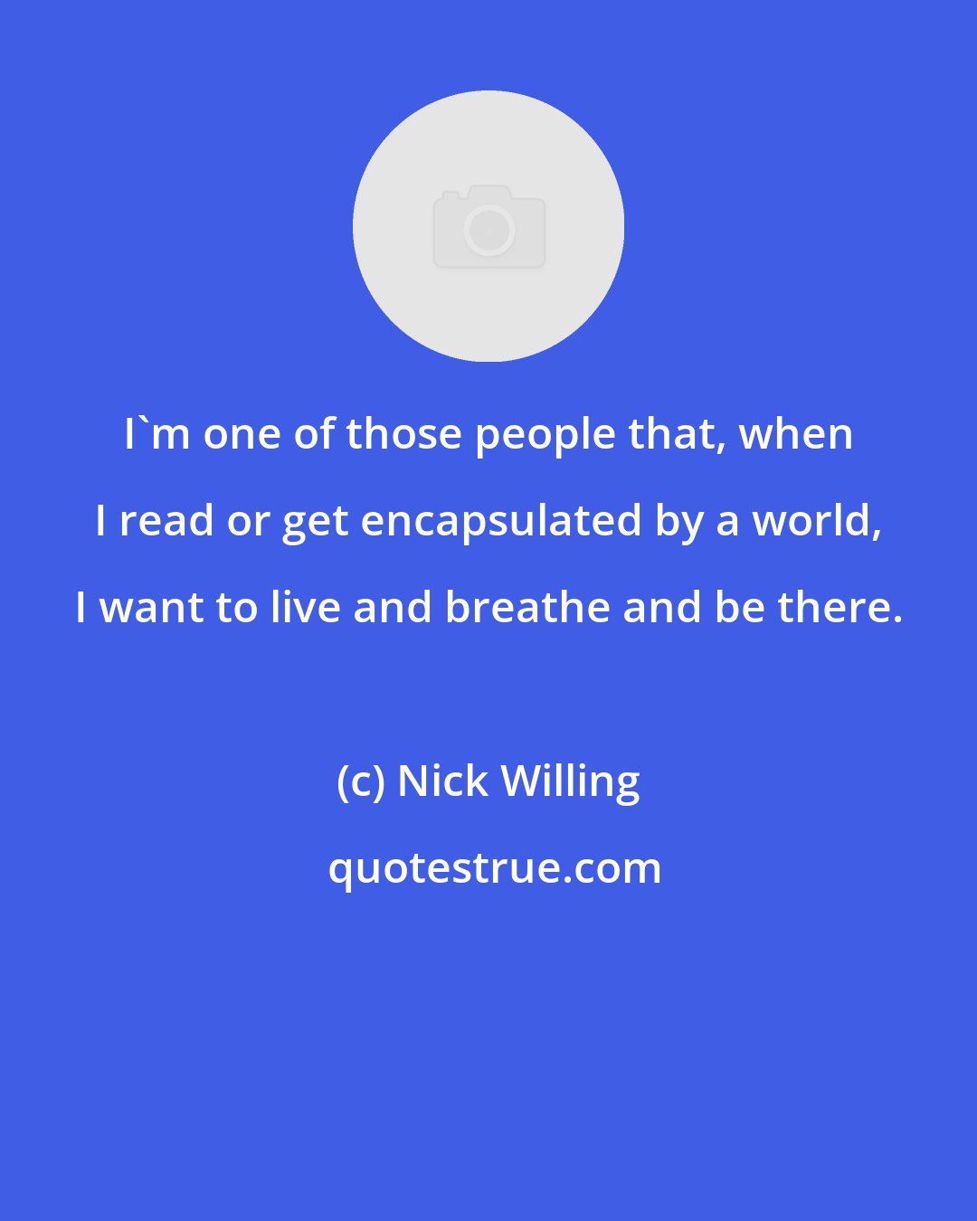 Nick Willing: I'm one of those people that, when I read or get encapsulated by a world, I want to live and breathe and be there.
