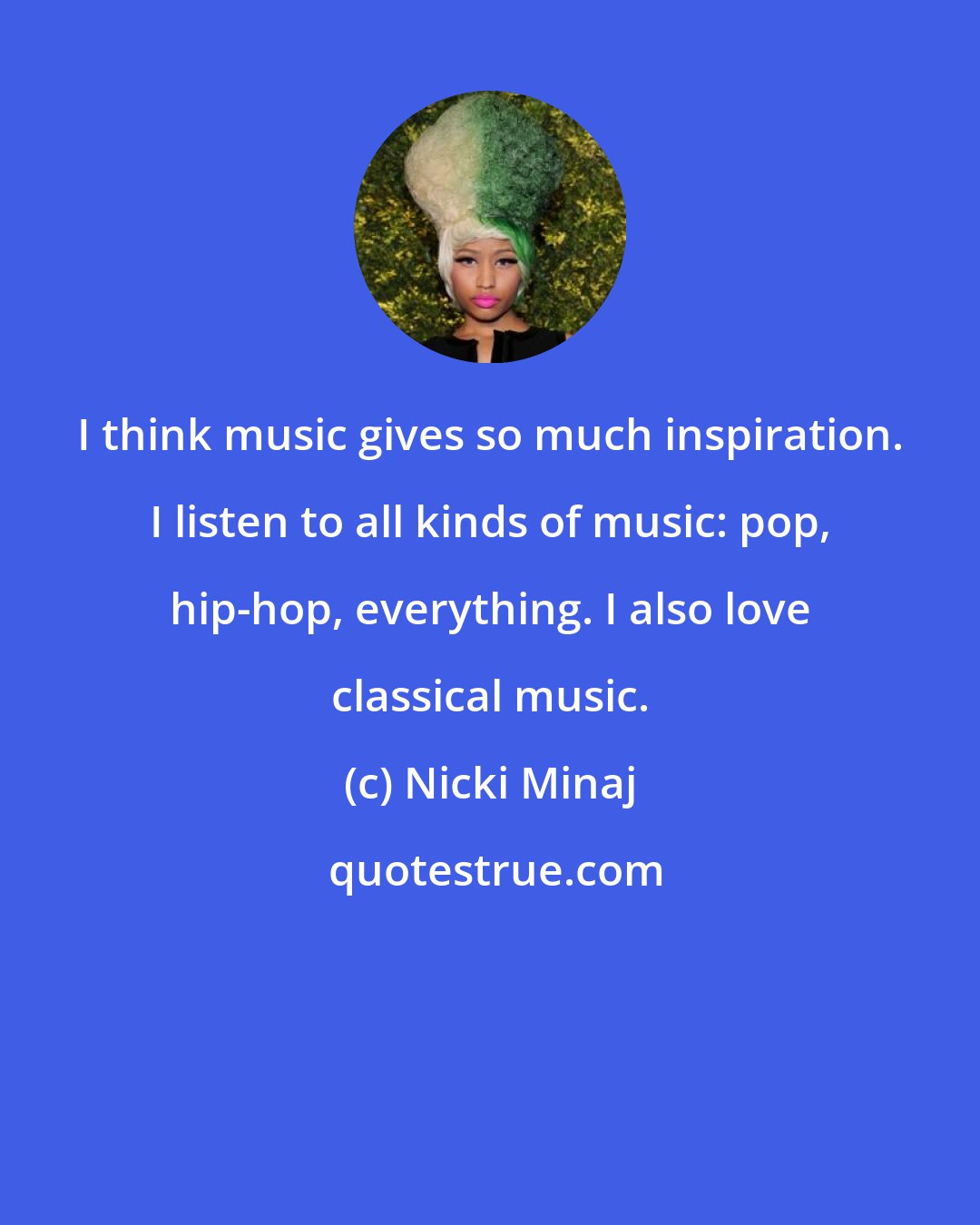 Nicki Minaj: I think music gives so much inspiration. I listen to all kinds of music: pop, hip-hop, everything. I also love classical music.