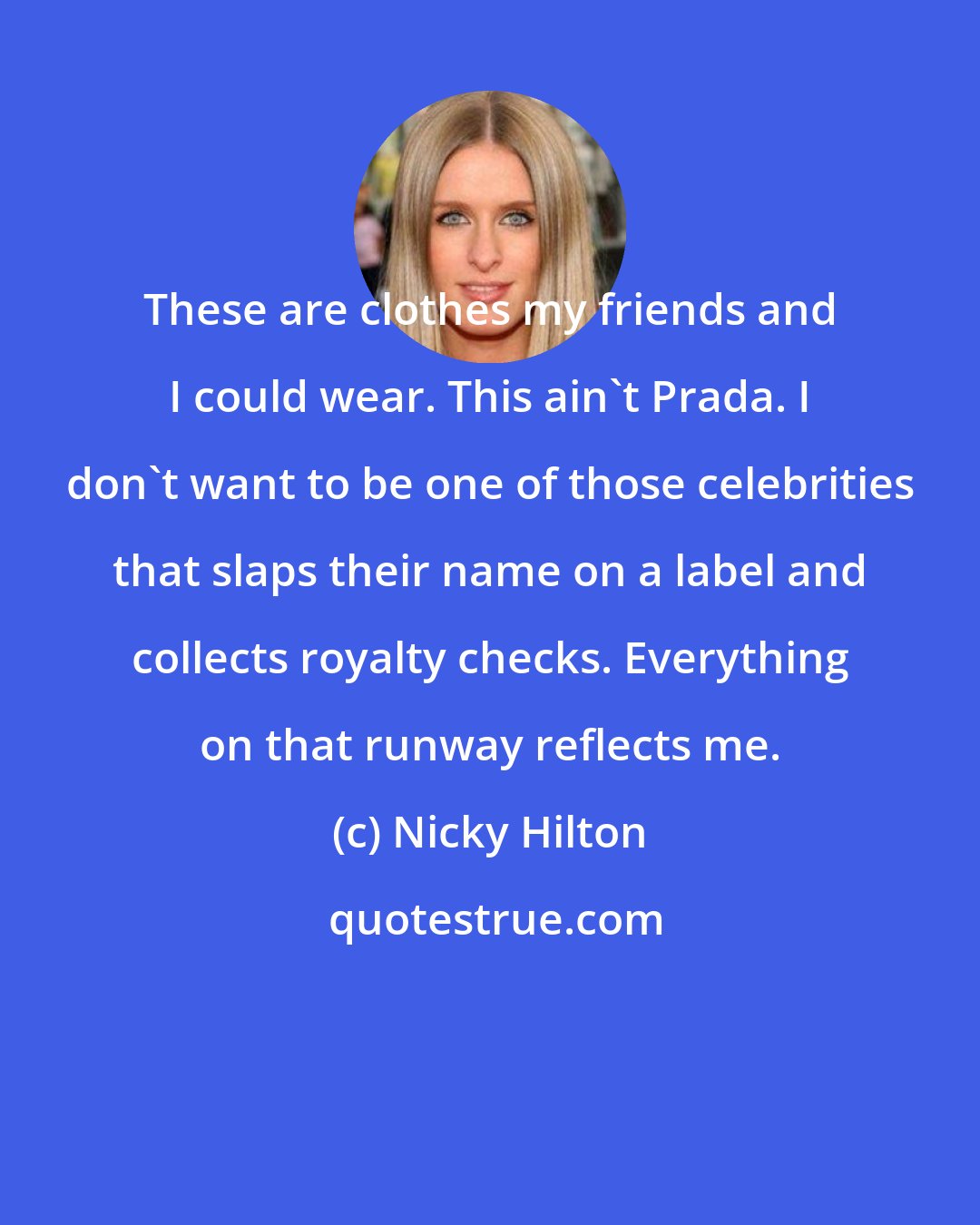 Nicky Hilton: These are clothes my friends and I could wear. This ain't Prada. I don't want to be one of those celebrities that slaps their name on a label and collects royalty checks. Everything on that runway reflects me.