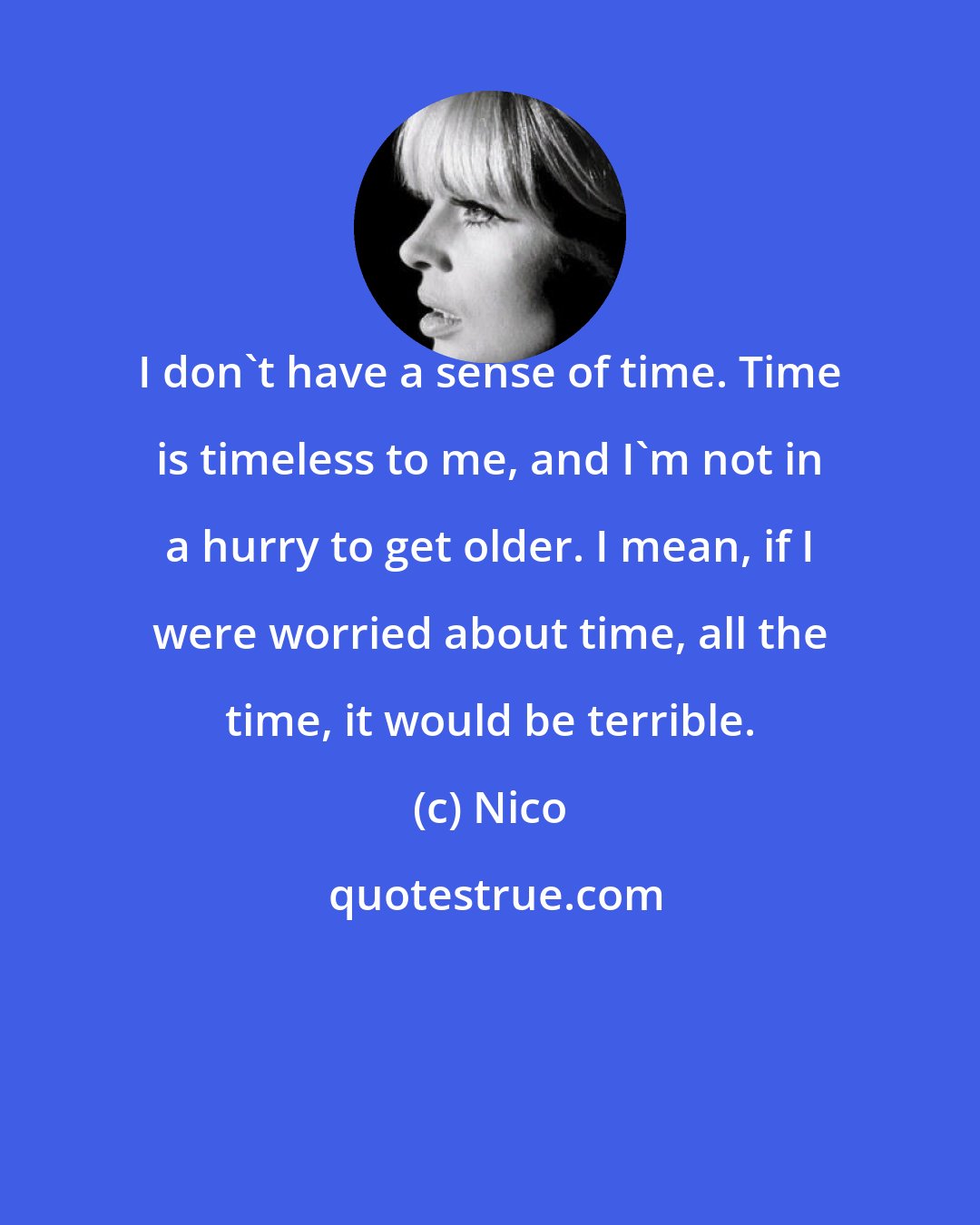 Nico: I don't have a sense of time. Time is timeless to me, and I'm not in a hurry to get older. I mean, if I were worried about time, all the time, it would be terrible.