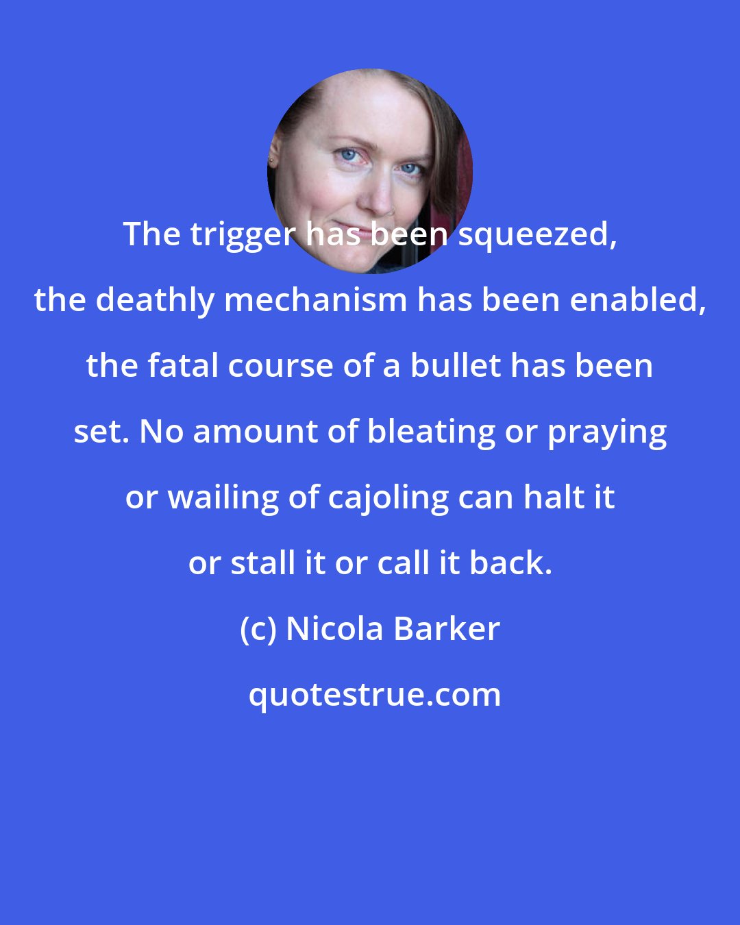 Nicola Barker: The trigger has been squeezed, the deathly mechanism has been enabled, the fatal course of a bullet has been set. No amount of bleating or praying or wailing of cajoling can halt it or stall it or call it back.