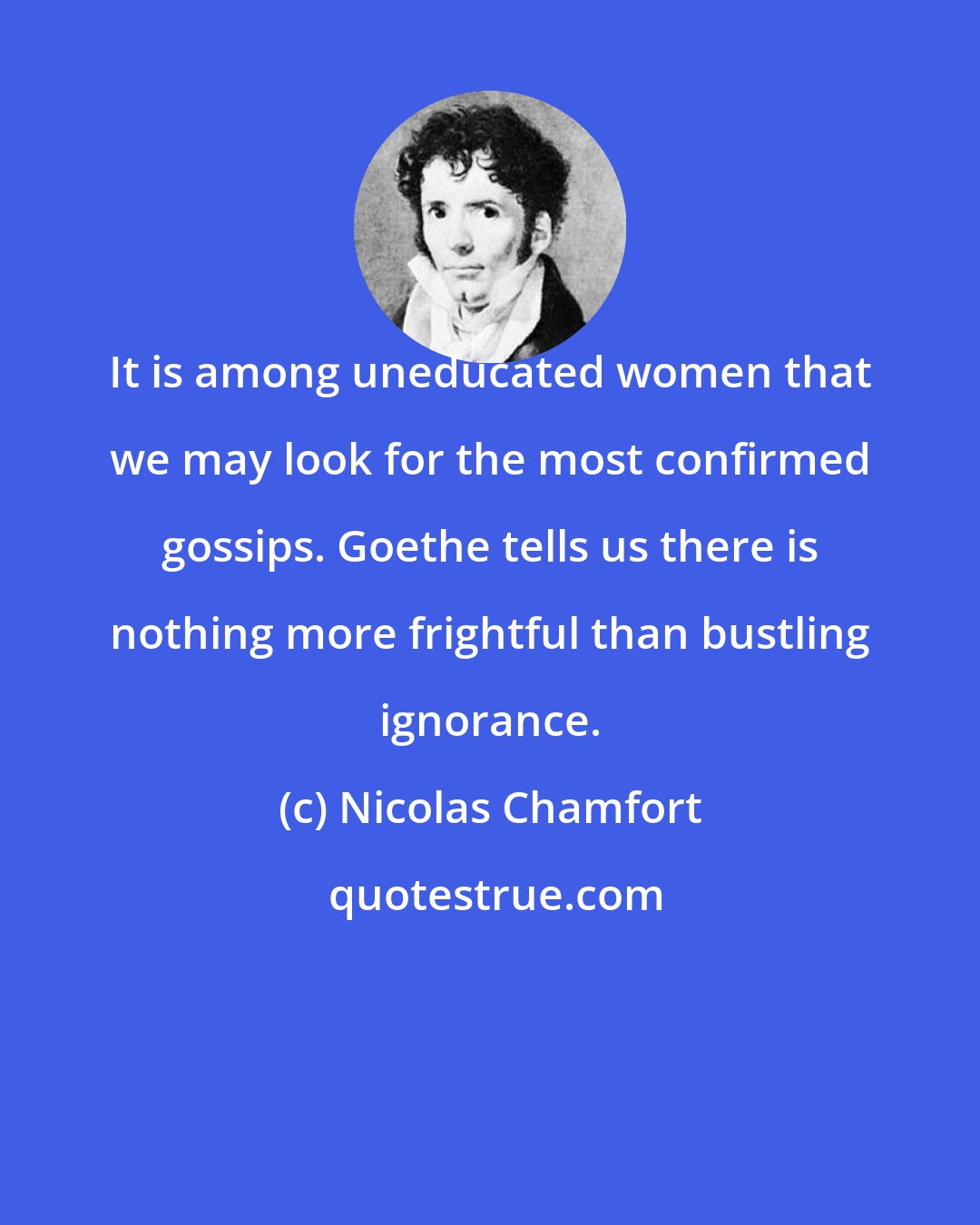 Nicolas Chamfort: It is among uneducated women that we may look for the most confirmed gossips. Goethe tells us there is nothing more frightful than bustling ignorance.