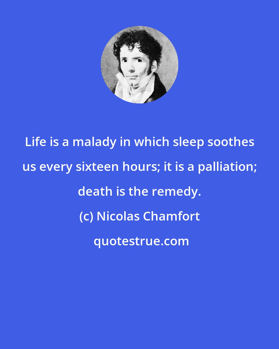 Nicolas Chamfort: Life is a malady in which sleep soothes us every sixteen hours; it is a palliation; death is the remedy.