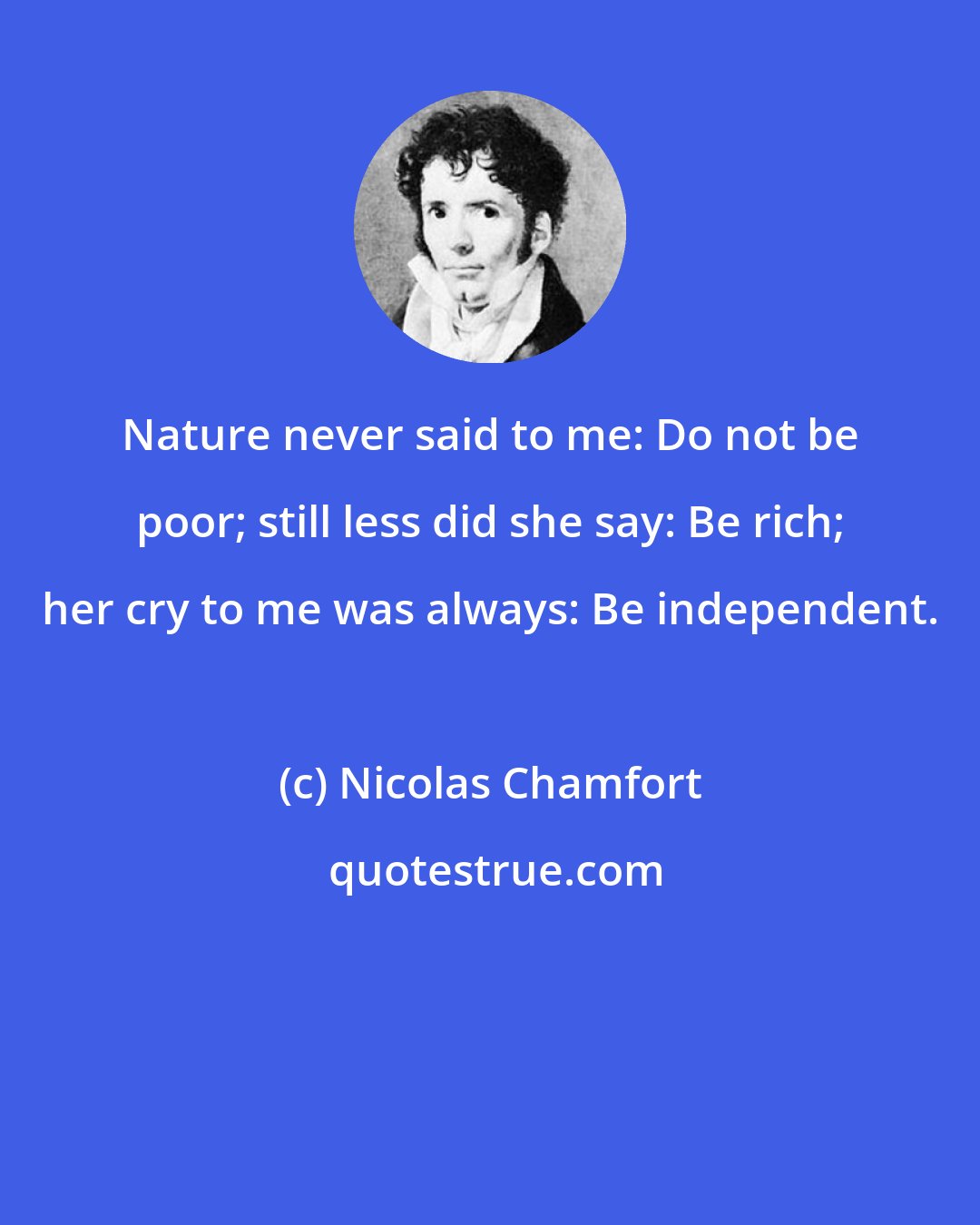 Nicolas Chamfort: Nature never said to me: Do not be poor; still less did she say: Be rich; her cry to me was always: Be independent.