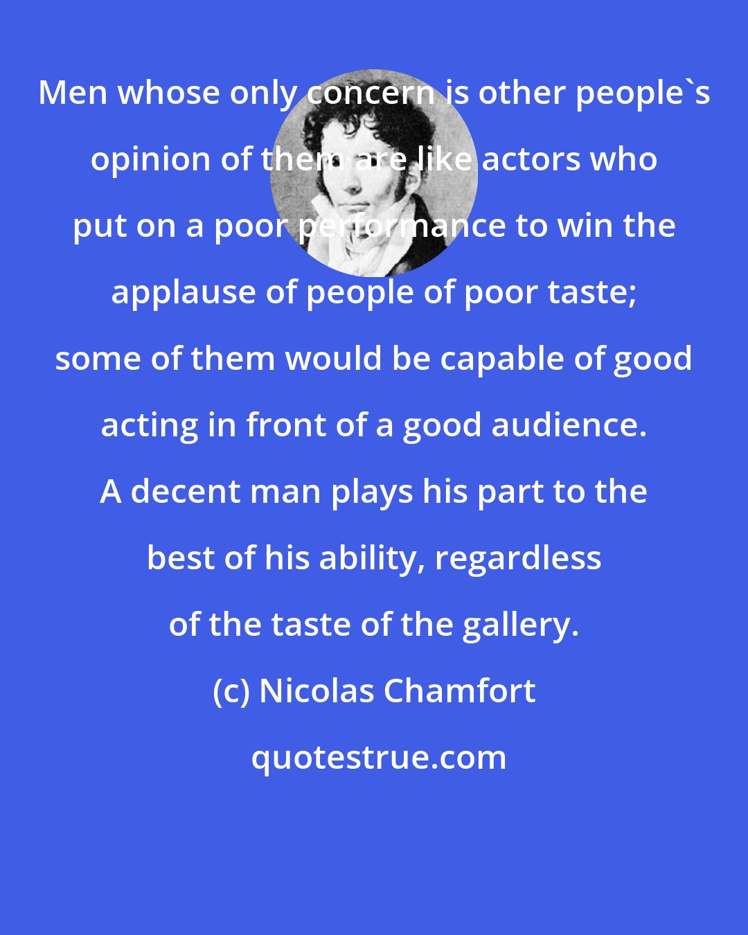 Nicolas Chamfort: Men whose only concern is other people's opinion of them are like actors who put on a poor performance to win the applause of people of poor taste; some of them would be capable of good acting in front of a good audience. A decent man plays his part to the best of his ability, regardless of the taste of the gallery.