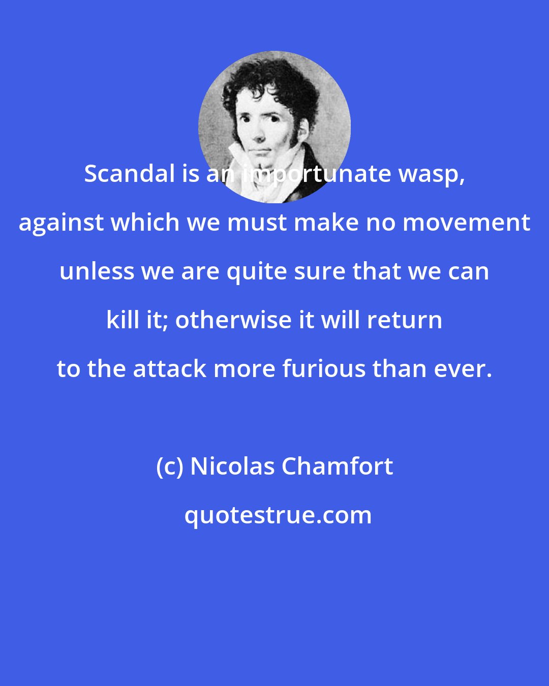 Nicolas Chamfort: Scandal is an importunate wasp, against which we must make no movement unless we are quite sure that we can kill it; otherwise it will return to the attack more furious than ever.