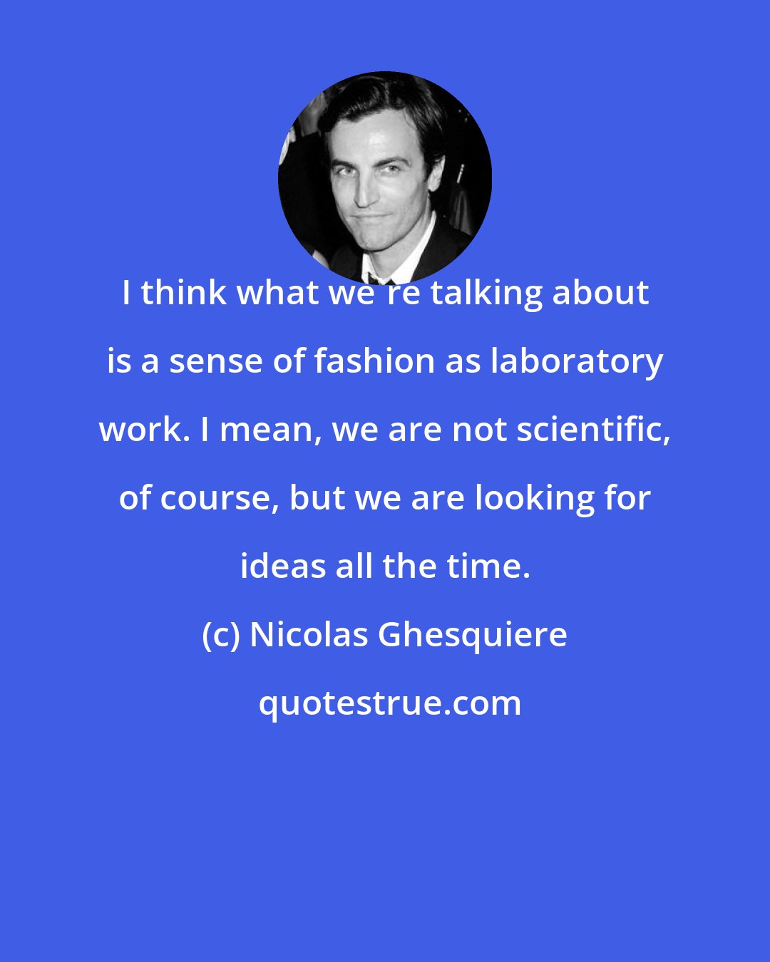 Nicolas Ghesquiere: I think what we're talking about is a sense of fashion as laboratory work. I mean, we are not scientific, of course, but we are looking for ideas all the time.