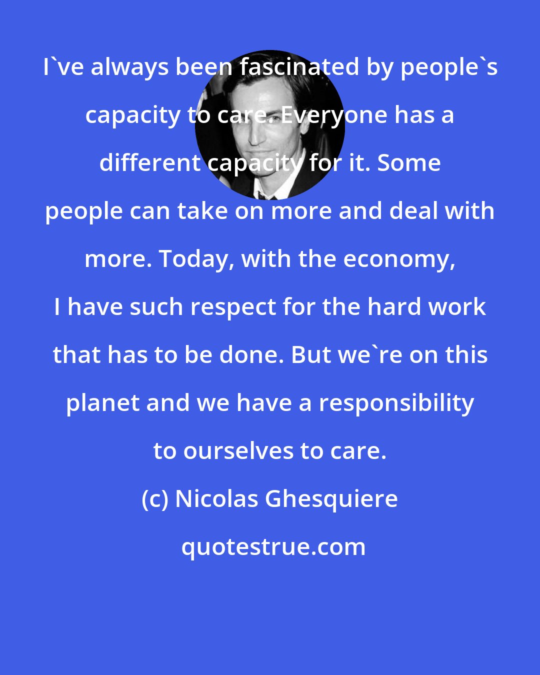 Nicolas Ghesquiere: I've always been fascinated by people's capacity to care. Everyone has a different capacity for it. Some people can take on more and deal with more. Today, with the economy, I have such respect for the hard work that has to be done. But we're on this planet and we have a responsibility to ourselves to care.