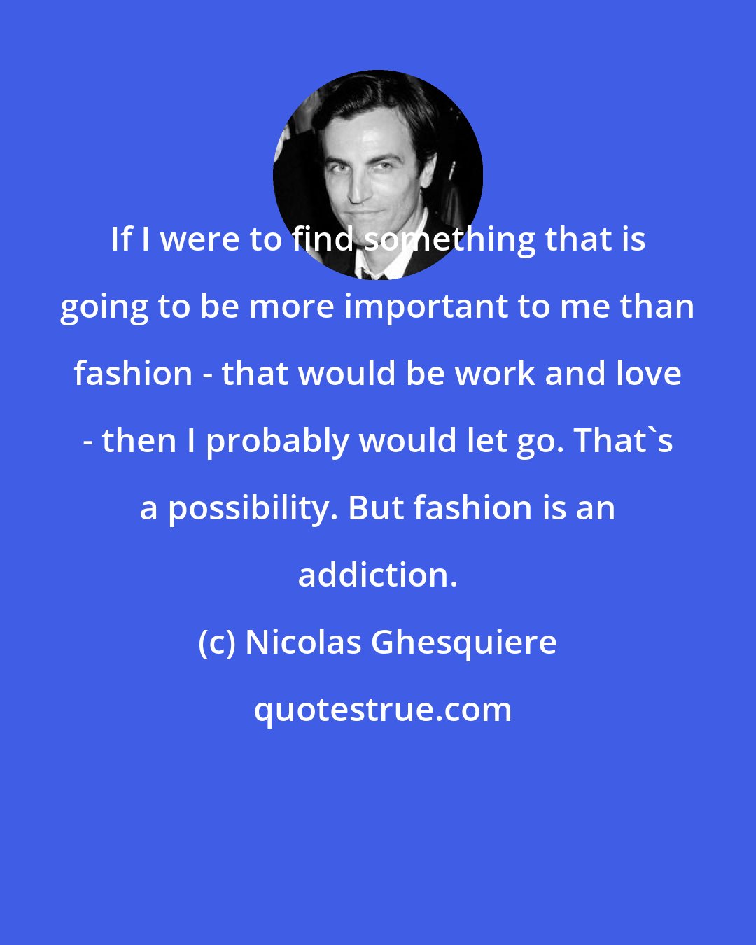 Nicolas Ghesquiere: If I were to find something that is going to be more important to me than fashion - that would be work and love - then I probably would let go. That's a possibility. But fashion is an addiction.