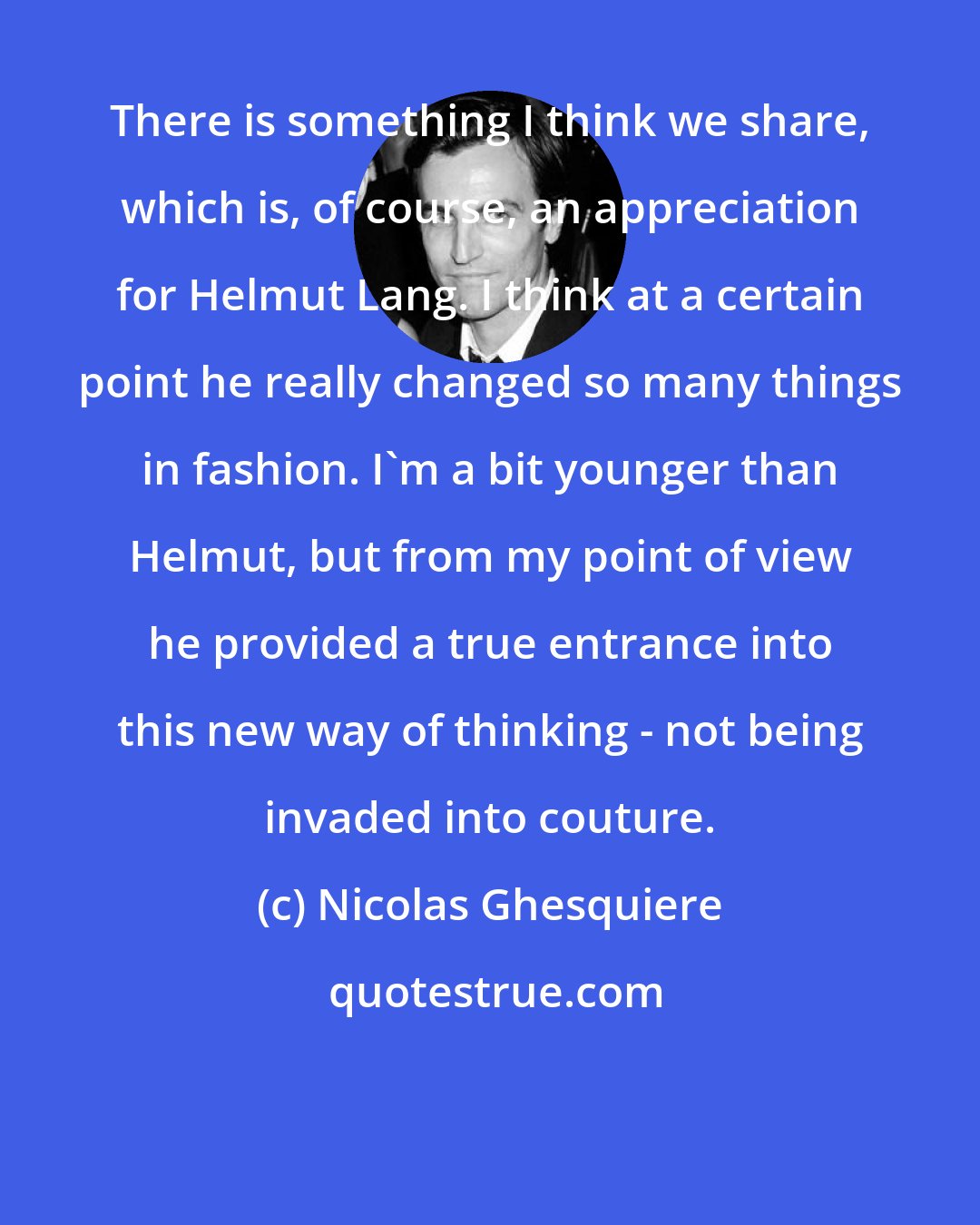 Nicolas Ghesquiere: There is something I think we share, which is, of course, an appreciation for Helmut Lang. I think at a certain point he really changed so many things in fashion. I'm a bit younger than Helmut, but from my point of view he provided a true entrance into this new way of thinking - not being invaded into couture.