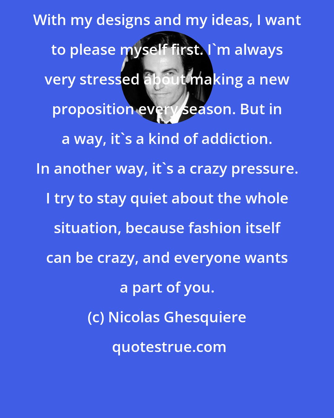 Nicolas Ghesquiere: With my designs and my ideas, I want to please myself first. I'm always very stressed about making a new proposition every season. But in a way, it's a kind of addiction. In another way, it's a crazy pressure. I try to stay quiet about the whole situation, because fashion itself can be crazy, and everyone wants a part of you.