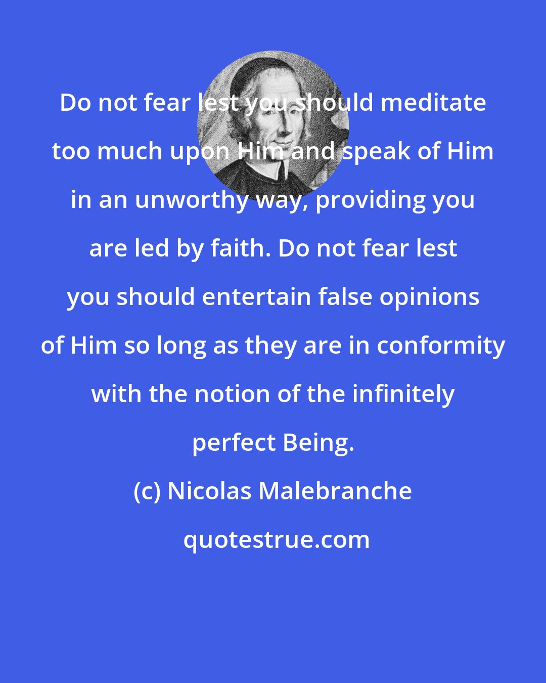 Nicolas Malebranche: Do not fear lest you should meditate too much upon Him and speak of Him in an unworthy way, providing you are led by faith. Do not fear lest you should entertain false opinions of Him so long as they are in conformity with the notion of the infinitely perfect Being.