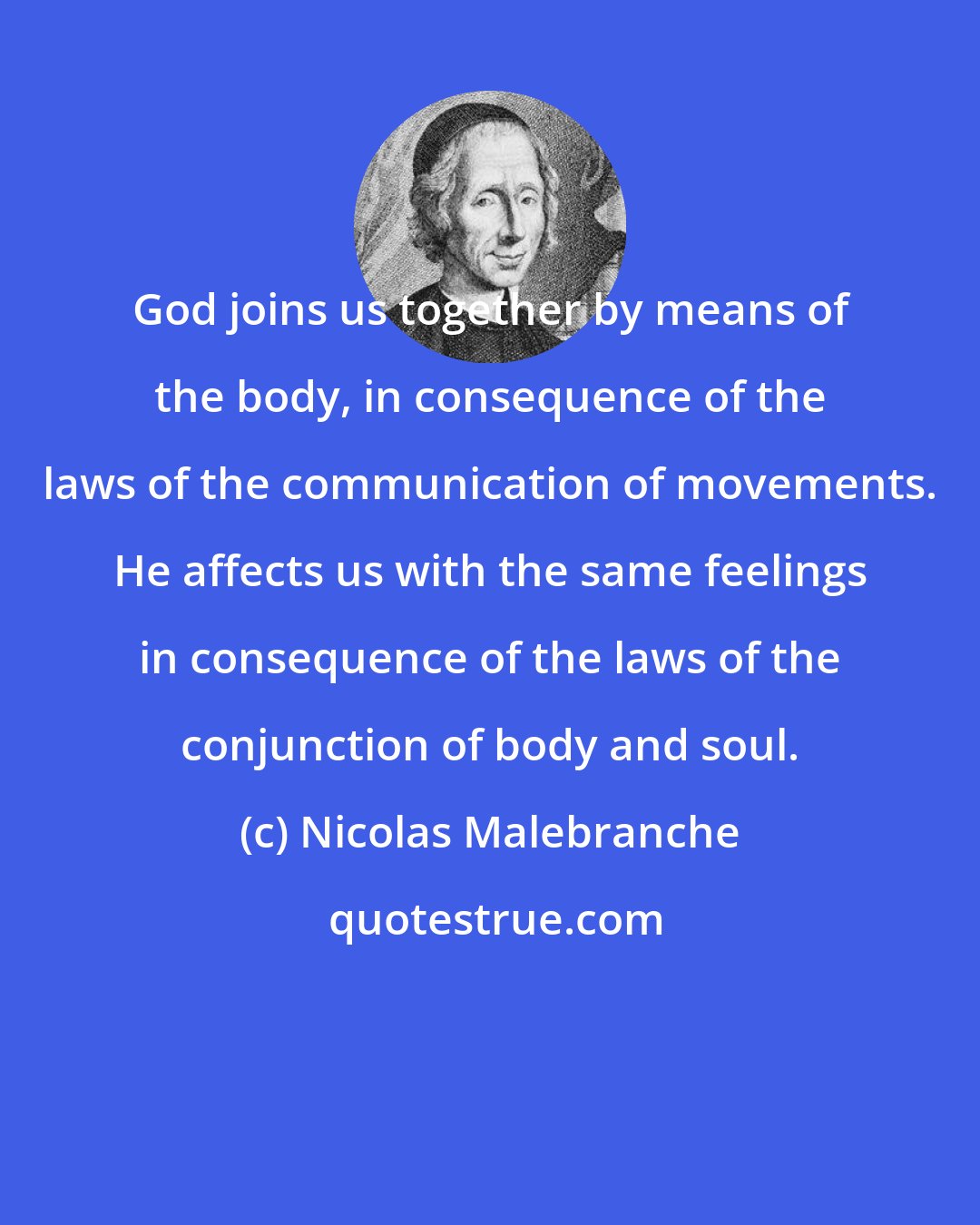 Nicolas Malebranche: God joins us together by means of the body, in consequence of the laws of the communication of movements. He affects us with the same feelings in consequence of the laws of the conjunction of body and soul.