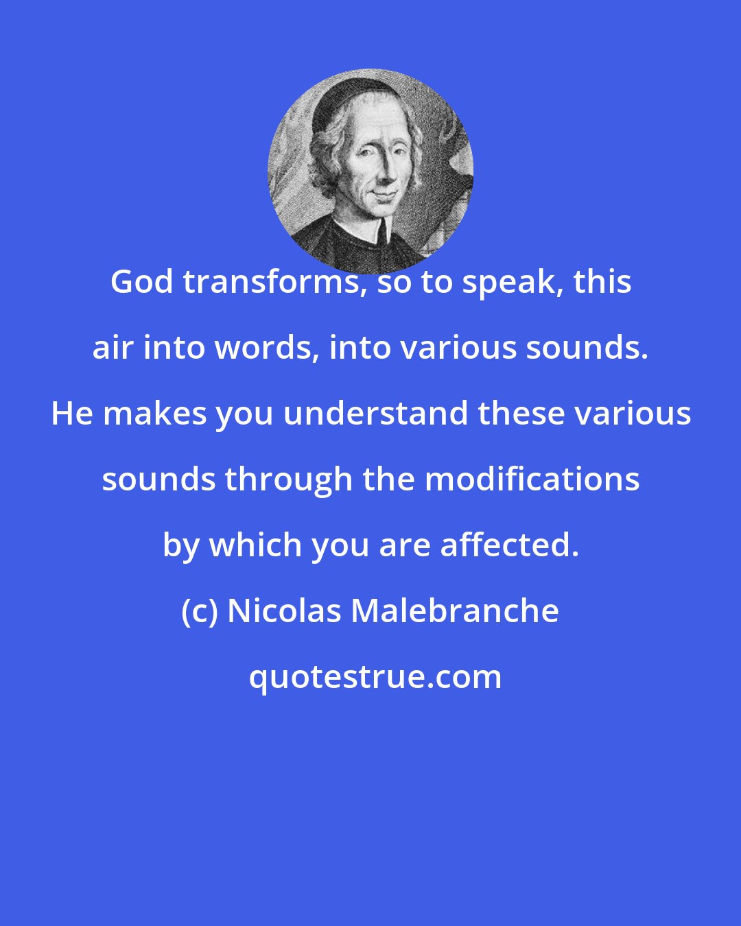 Nicolas Malebranche: God transforms, so to speak, this air into words, into various sounds. He makes you understand these various sounds through the modifications by which you are affected.