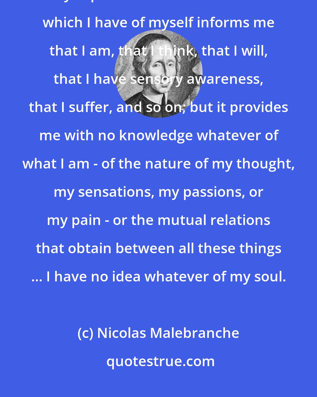 Nicolas Malebranche: I am unable, when I turn to myself, to recognize any of my faculties or my capacities. The inner sensation which I have of myself informs me that I am, that I think, that I will, that I have sensory awareness, that I suffer, and so on; but it provides me with no knowledge whatever of what I am - of the nature of my thought, my sensations, my passions, or my pain - or the mutual relations that obtain between all these things ... I have no idea whatever of my soul.