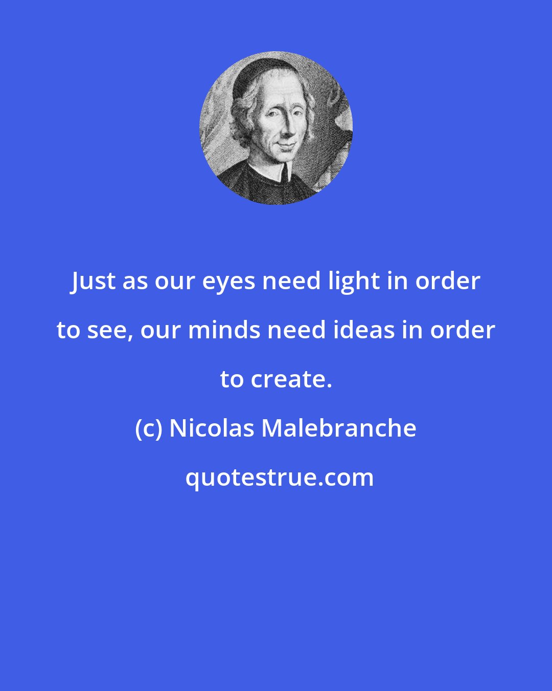 Nicolas Malebranche: Just as our eyes need light in order to see, our minds need ideas in order to create.