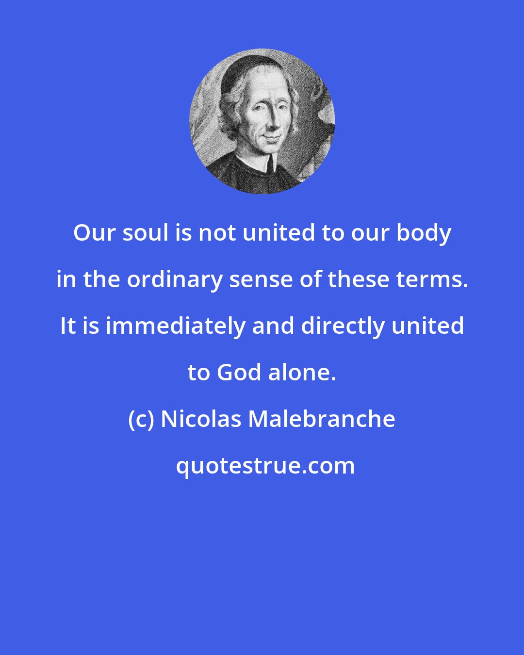 Nicolas Malebranche: Our soul is not united to our body in the ordinary sense of these terms. It is immediately and directly united to God alone.