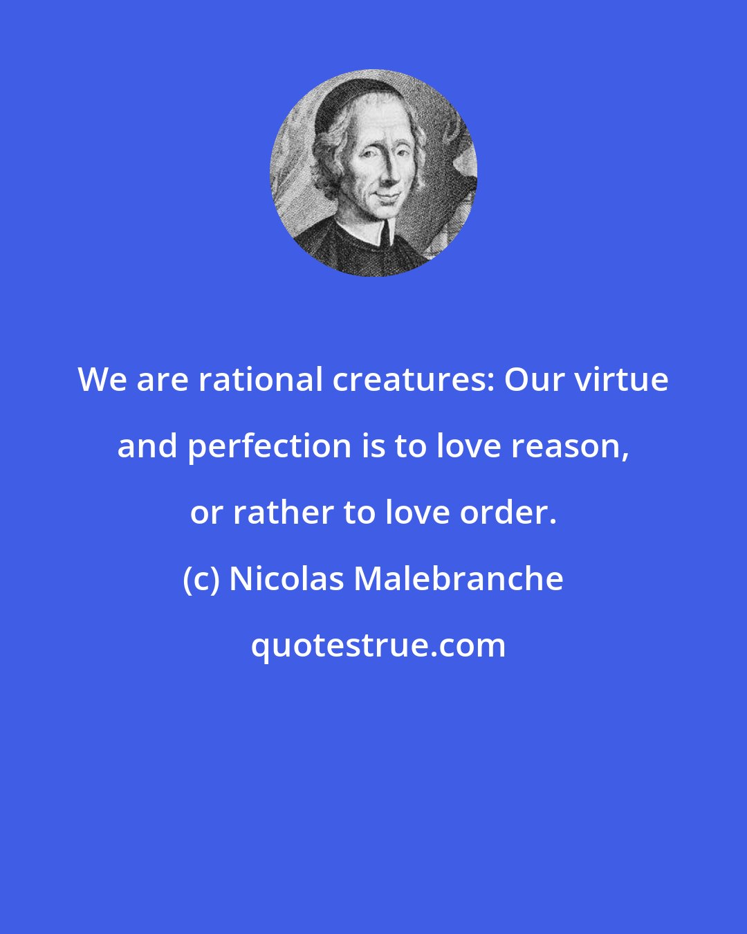 Nicolas Malebranche: We are rational creatures: Our virtue and perfection is to love reason, or rather to love order.