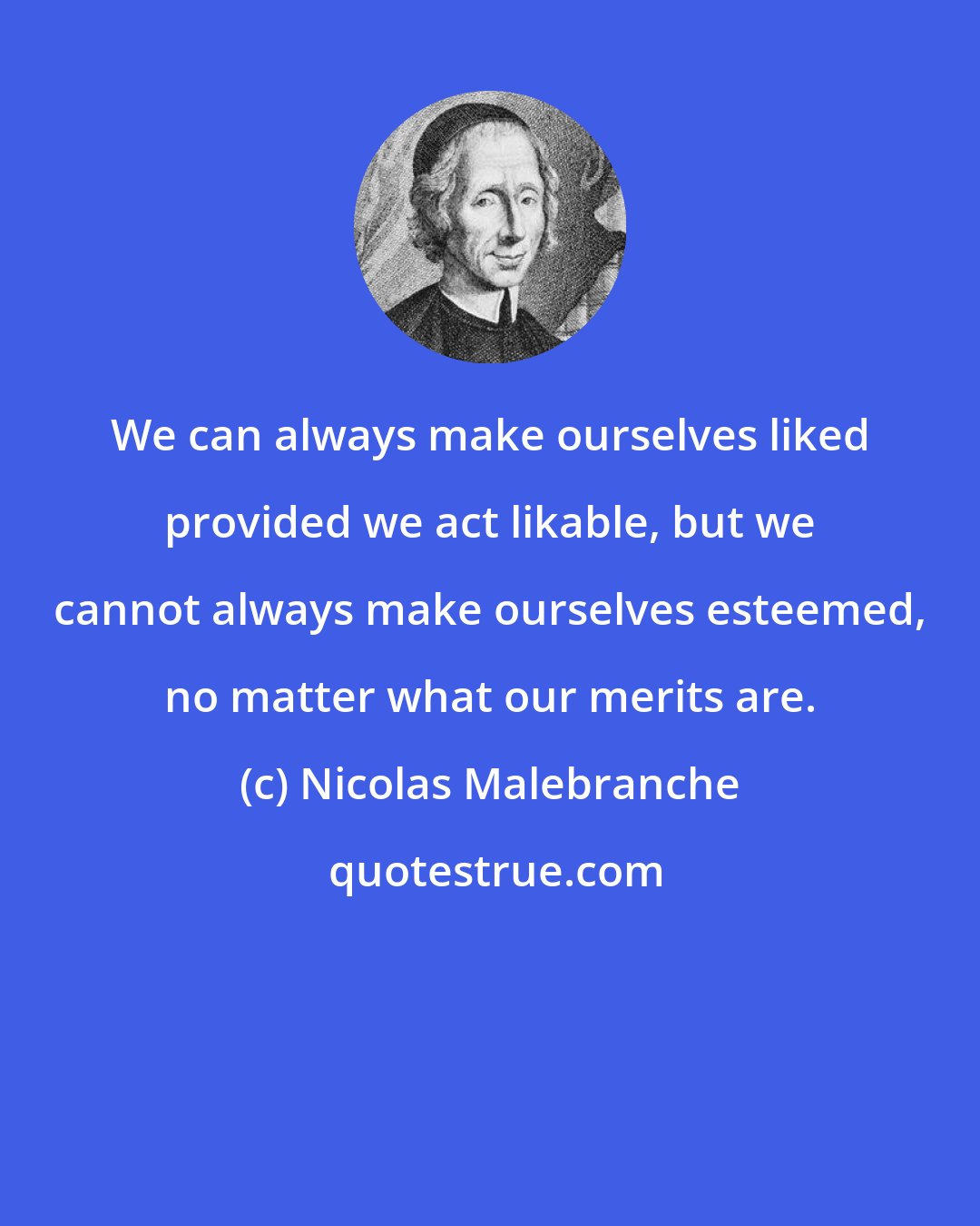 Nicolas Malebranche: We can always make ourselves liked provided we act likable, but we cannot always make ourselves esteemed, no matter what our merits are.