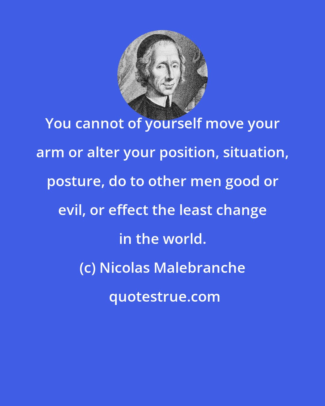 Nicolas Malebranche: You cannot of yourself move your arm or alter your position, situation, posture, do to other men good or evil, or effect the least change in the world.