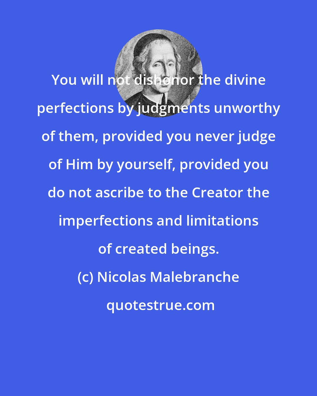 Nicolas Malebranche: You will not dishonor the divine perfections by judgments unworthy of them, provided you never judge of Him by yourself, provided you do not ascribe to the Creator the imperfections and limitations of created beings.