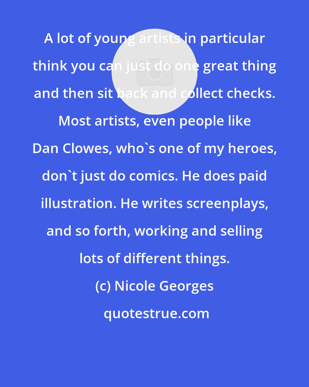 Nicole Georges: A lot of young artists in particular think you can just do one great thing and then sit back and collect checks. Most artists, even people like Dan Clowes, who's one of my heroes, don't just do comics. He does paid illustration. He writes screenplays, and so forth, working and selling lots of different things.