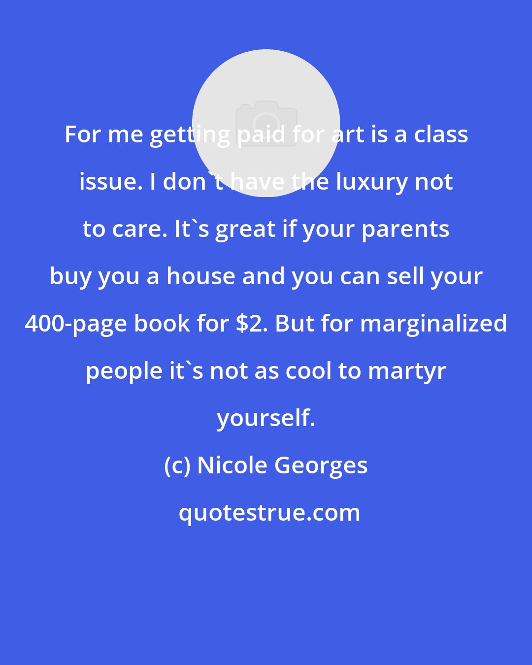 Nicole Georges: For me getting paid for art is a class issue. I don't have the luxury not to care. It's great if your parents buy you a house and you can sell your 400-page book for $2. But for marginalized people it's not as cool to martyr yourself.