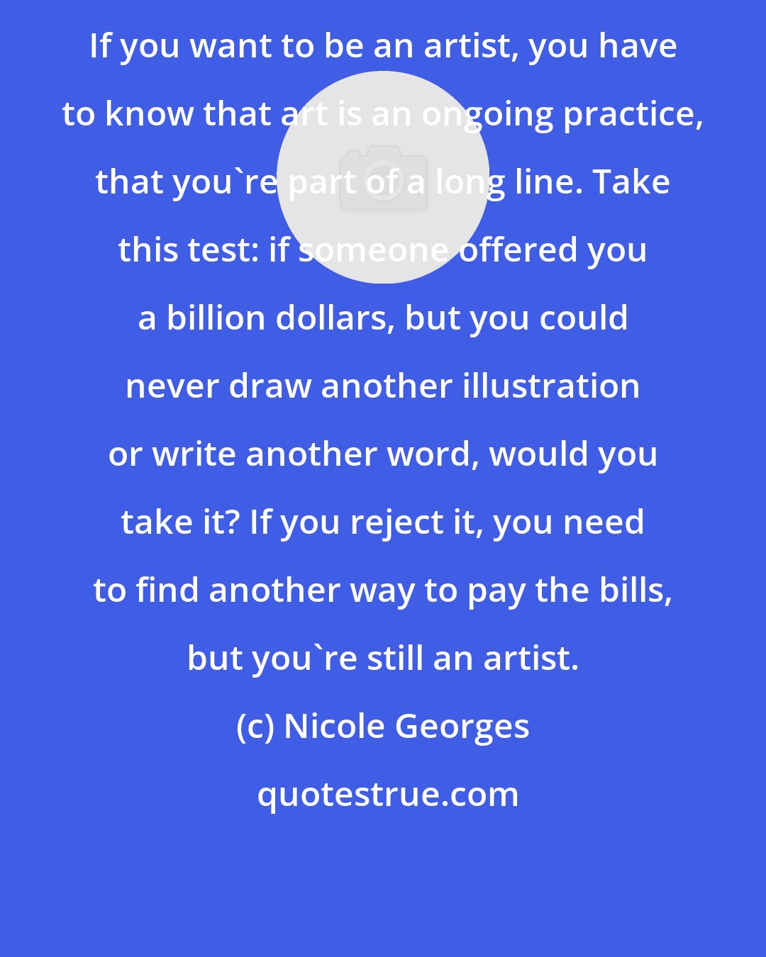 Nicole Georges: If you want to be an artist, you have to know that art is an ongoing practice, that you're part of a long line. Take this test: if someone offered you a billion dollars, but you could never draw another illustration or write another word, would you take it? If you reject it, you need to find another way to pay the bills, but you're still an artist.