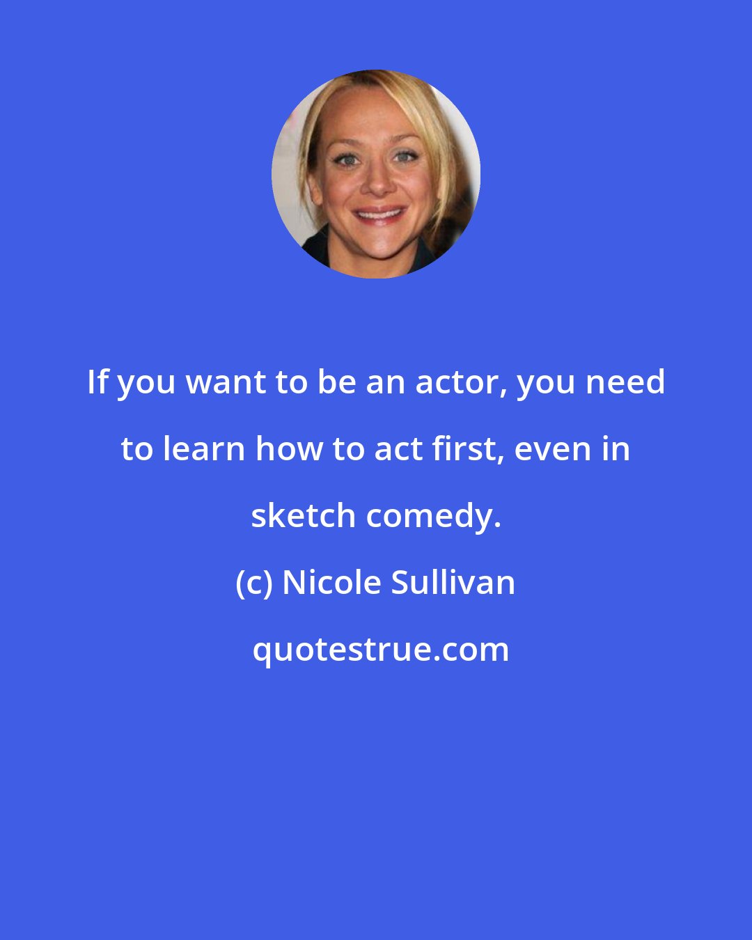Nicole Sullivan: If you want to be an actor, you need to learn how to act first, even in sketch comedy.